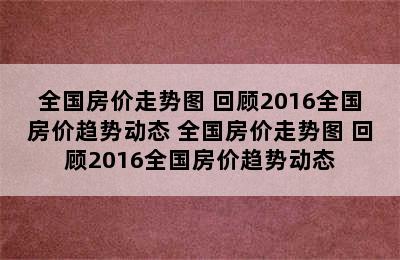 全国房价走势图 回顾2016全国房价趋势动态 全国房价走势图 回顾2016全国房价趋势动态